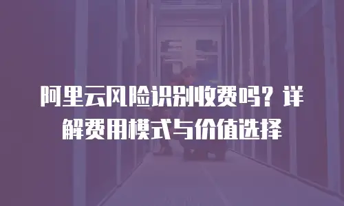 阿里云风险识别收费吗？详解费用模式与价值选择