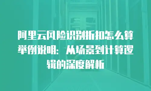 阿里云风险识别折扣怎么算举例说明：从场景到计算逻辑的深度解析