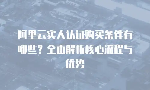 阿里云实人认证购买条件有哪些？全面解析核心流程与优势