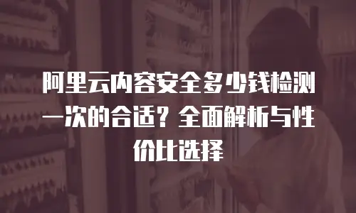 阿里云内容安全多少钱检测一次的合适？全面解析与性价比选择