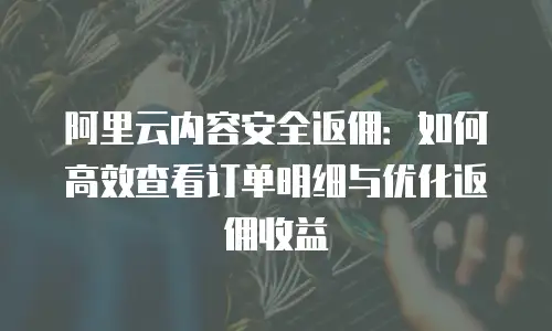 阿里云内容安全返佣：如何高效查看订单明细与优化返佣收益