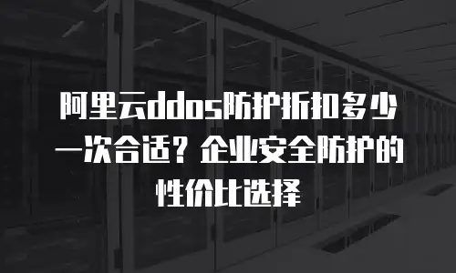 阿里云ddos防护折扣多少一次合适？企业安全防护的性价比选择