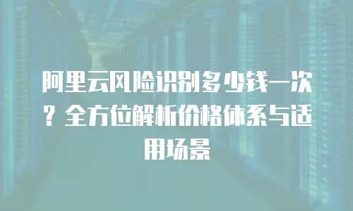 阿里云风险识别多少钱一次？全方位解析价格体系与适用场景