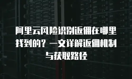 阿里云风险识别返佣在哪里找到的？一文详解返佣机制与获取路径