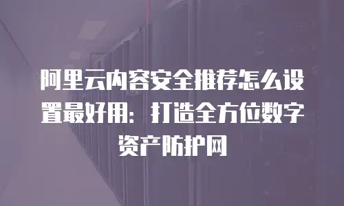 阿里云内容安全推荐怎么设置最好用：打造全方位数字资产防护网