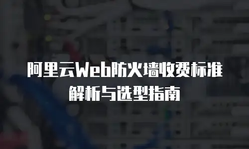 阿里云Web防火墙收费标准解析与选型指南