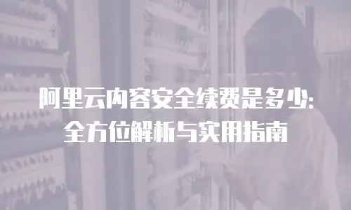 阿里云内容安全续费是多少：全方位解析与实用指南