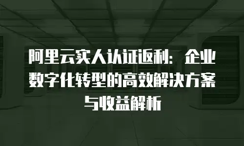 阿里云实人认证返利：企业数字化转型的高效解决方案与收益解析