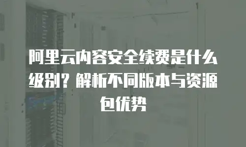 阿里云内容安全续费是什么级别？解析不同版本与资源包优势