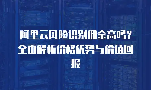 阿里云风险识别佣金高吗？全面解析价格优势与价值回报