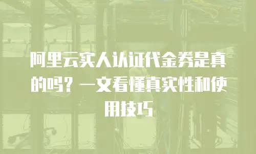 阿里云实人认证代金券是真的吗？一文看懂真实性和使用技巧