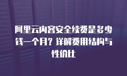 阿里云内容安全续费是多少钱一个月？详解费用结构与性价比