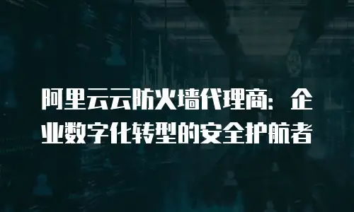 阿里云云防火墙代理商：企业数字化转型的安全护航者