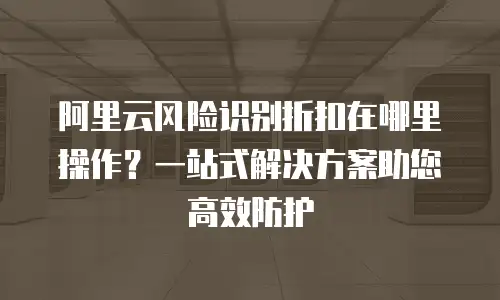 阿里云风险识别折扣在哪里操作？一站式解决方案助您高效防护