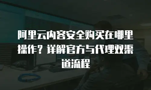 阿里云内容安全购买在哪里操作？详解官方与代理双渠道流程