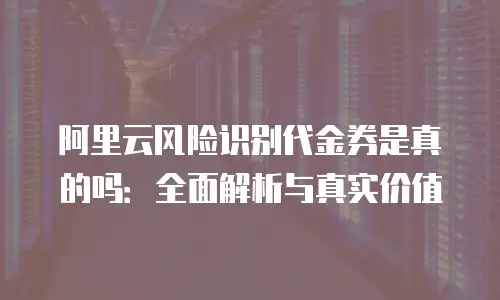 阿里云风险识别代金券是真的吗：全面解析与真实价值