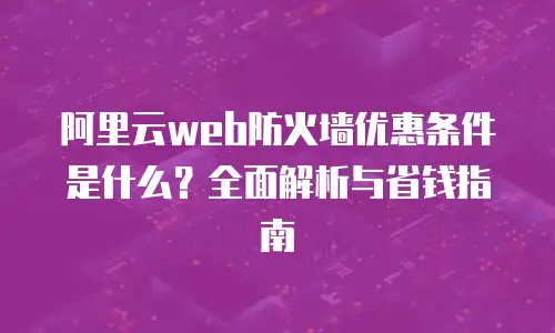 阿里云web防火墙优惠条件是什么？全面解析与省钱指南