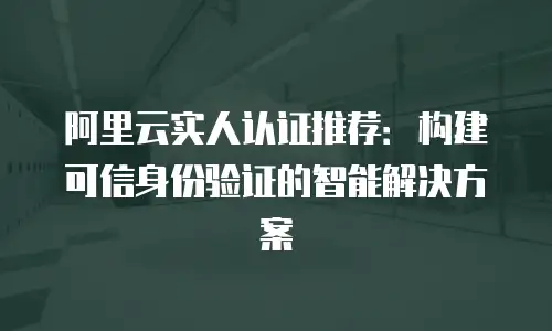 阿里云实人认证推荐：构建可信身份验证的智能解决方案