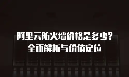 阿里云防火墙价格是多少？全面解析与价值定位
