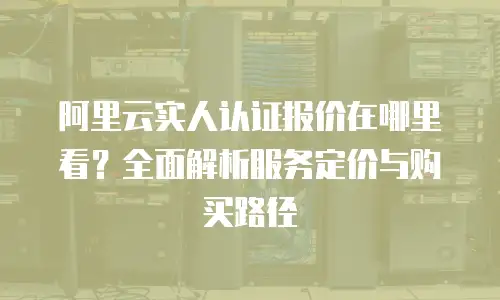 阿里云实人认证报价在哪里看？全面解析服务定价与购买路径