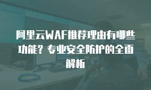 阿里云WAF推荐理由有哪些功能？专业安全防护的全面解析