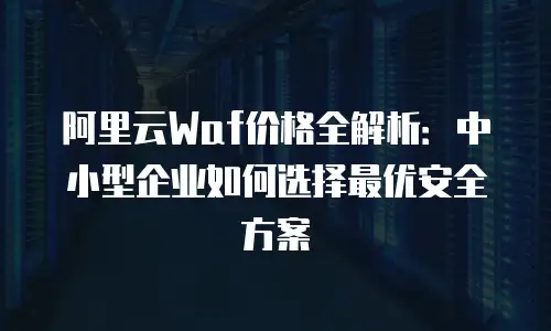 阿里云Waf价格全解析：中小型企业如何选择最优安全方案