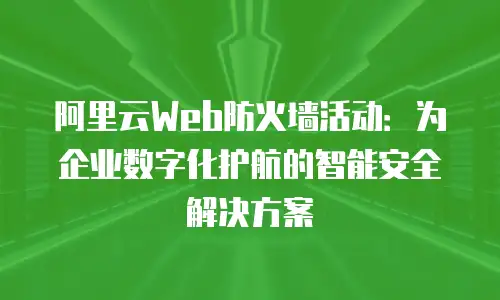 阿里云Web防火墙活动：为企业数字化护航的智能安全解决方案