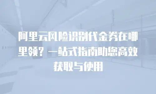 阿里云风险识别代金券在哪里领？一站式指南助您高效获取与使用