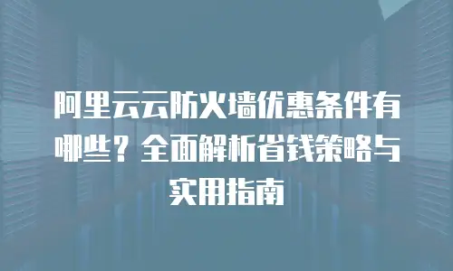 阿里云云防火墙优惠条件有哪些？全面解析省钱策略与实用指南