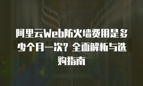 阿里云Web防火墙费用是多少个月一次？全面解析与选购指南