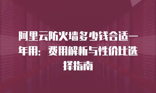 阿里云防火墙多少钱合适一年用：费用解析与性价比选择指南