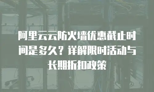 阿里云云防火墙优惠截止时间是多久？详解限时活动与长期折扣政策