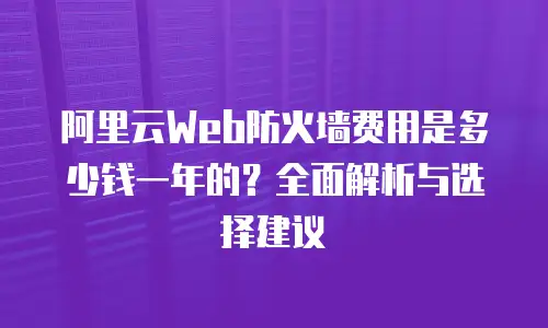 阿里云Web防火墙费用是多少钱一年的？全面解析与选择建议