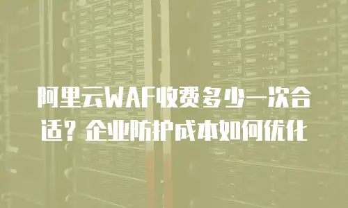 阿里云WAF收费多少一次合适？企业防护成本如何优化