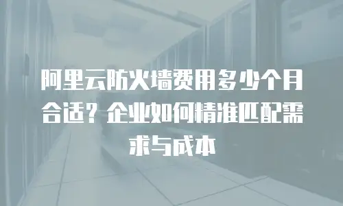 阿里云防火墙费用多少个月合适？企业如何精准匹配需求与成本