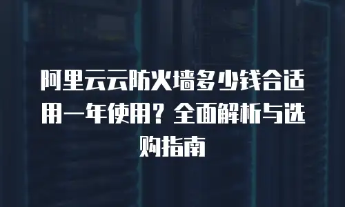 阿里云云防火墙多少钱合适用一年使用？全面解析与选购指南