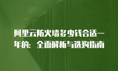 阿里云防火墙多少钱合适一年的：全面解析与选购指南