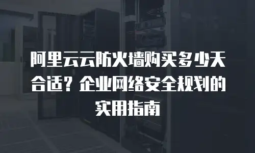 阿里云云防火墙购买多少天合适？企业网络安全规划的实用指南