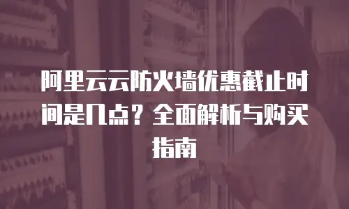 阿里云云防火墙优惠截止时间是几点？全面解析与购买指南