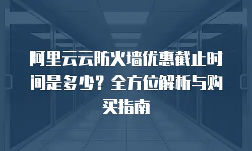阿里云云防火墙优惠截止时间是多少？全方位解析与购买指南
