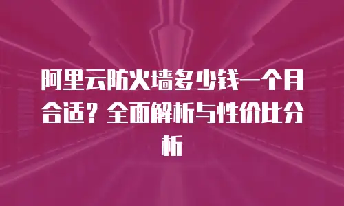 阿里云防火墙多少钱一个月合适？全面解析与性价比分析