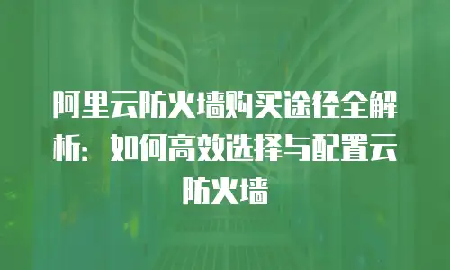 阿里云防火墙购买途径全解析：如何高效选择与配置云防火墙