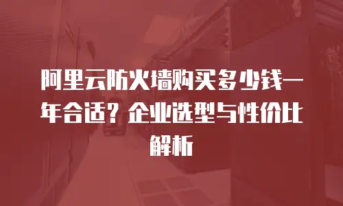 阿里云防火墙购买多少钱一年合适？企业选型与性价比解析