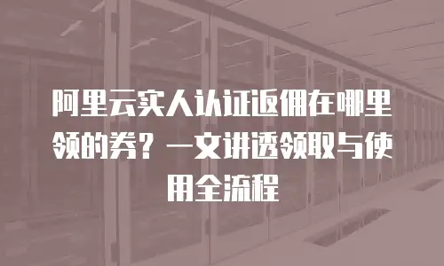 阿里云实人认证返佣在哪里领的券？一文讲透领取与使用全流程