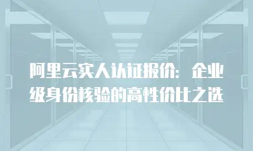 阿里云实人认证报价：企业级身份核验的高性价比之选