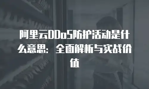 阿里云DDoS防护活动是什么意思：全面解析与实战价值