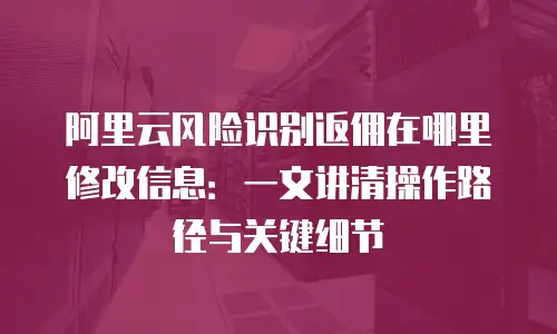 阿里云风险识别返佣在哪里修改信息：一文讲清操作路径与关键细节