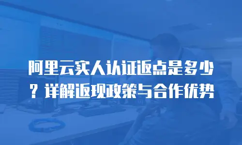 阿里云实人认证返点是多少？详解返现政策与合作优势