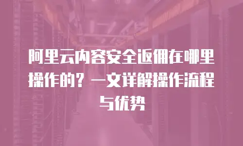 阿里云内容安全返佣在哪里操作的？一文详解操作流程与优势