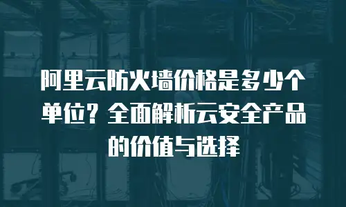 阿里云防火墙价格是多少个单位？全面解析云安全产品的价值与选择